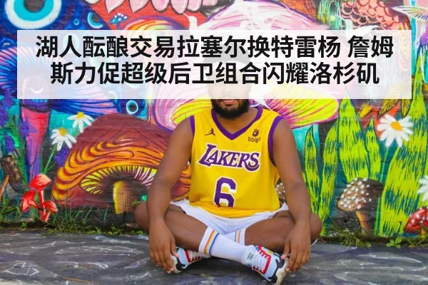 湖人酝酿交易拉塞尔换特雷杨 詹姆斯力促超级后卫组合闪耀洛杉矶