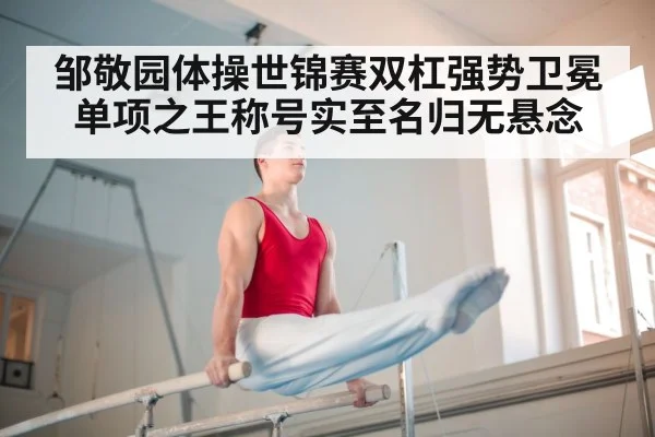 邹敬园体操世锦赛双杠强势卫冕 单项之王称号实至名归无悬念
