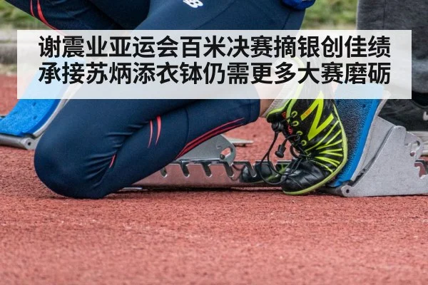 谢震业亚运会百米决赛摘银创佳绩 承接苏炳添衣钵仍需更多大赛磨砺